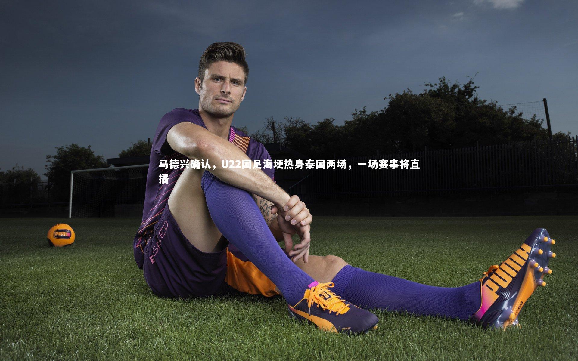 马德兴确认，U22国足海埂热身泰国两场，一场赛事将直播
